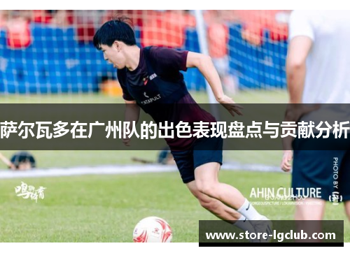 萨尔瓦多在广州队的出色表现盘点与贡献分析