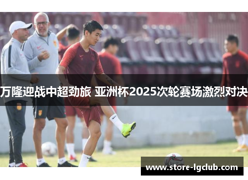 万隆迎战中超劲旅 亚洲杯2025次轮赛场激烈对决