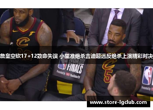 詹皇空砍17+12致命失误 小里准绝杀吉迪超远反绝杀上演精彩对决