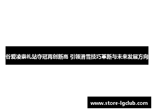 谷爱凌崇礼站夺冠再创新高 引领滑雪技巧革新与未来发展方向